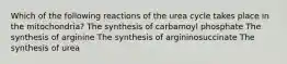 Which of the following reactions of the urea cycle takes place in the mitochondria? The synthesis of carbamoyl phosphate The synthesis of arginine The synthesis of argininosuccinate The synthesis of urea