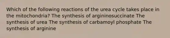 Which of the following reactions of the urea cycle takes place in the mitochondria? The synthesis of argininosuccinate The synthesis of urea The synthesis of carbamoyl phosphate The synthesis of arginine