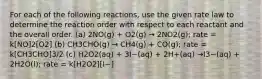 For each of the following reactions, use the given rate law to determine the reaction order with respect to each reactant and the overall order. (a) 2NO(g) + O2(g) → 2NO2(g); rate = k[NO]2[O2] (b) CH3CHO(g) → CH4(g) + CO(g); rate = k[CH3CHO]3/2 (c) H2O2(aq) + 3I−(aq) + 2H+(aq) →I3−(aq) + 2H2O(l); rate = k[H2O2][I−]