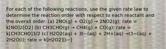 For each of the following reactions, use the given rate law to determine the reaction order with respect to each reactant and the overall order. (a) 2NO(g) + O2(g) → 2NO2(g); rate = k[NO]2[O2] (b) CH3CHO(g) → CH4(g) + CO(g); rate = k[CH3CHO]3/2 (c) H2O2(aq) + 3I−(aq) + 2H+(aq) →I3−(aq) + 2H2O(l); rate = k[H2O2][I−]