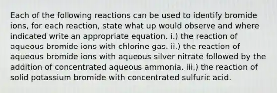 Each of the following reactions can be used to identify bromide ions, for each reaction, state what up would observe and where indicated write an appropriate equation. i.) the reaction of aqueous bromide ions with chlorine gas. ii.) the reaction of aqueous bromide ions with aqueous silver nitrate followed by the addition of concentrated aqueous ammonia. iii.) the reaction of solid potassium bromide with concentrated sulfuric acid.