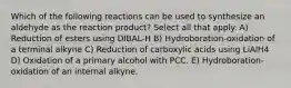 Which of the following reactions can be used to synthesize an aldehyde as the reaction product? Select all that apply. A) Reduction of esters using DIBAL-H B) Hydroboration-oxidation of a terminal alkyne C) Reduction of carboxylic acids using LiAlH4 D) Oxidation of a primary alcohol with PCC. E) Hydroboration-oxidation of an internal alkyne.