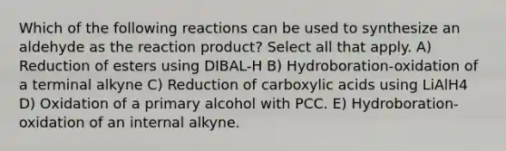 Which of the following reactions can be used to synthesize an aldehyde as the reaction product? Select all that apply. A) Reduction of esters using DIBAL-H B) Hydroboration-oxidation of a terminal alkyne C) <a href='https://www.questionai.com/knowledge/kA6SXTyGj7-reduction-of-carboxylic-acids' class='anchor-knowledge'>reduction of carboxylic acids</a> using LiAlH4 D) Oxidation of a primary alcohol with PCC. E) Hydroboration-oxidation of an internal alkyne.