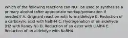 Which of the following reactions can NOT be used to synthesize a primary alcohol (after appropriate workup/protonation if needed)? A. Grignard reaction with formaldehdye B. Reduction of a carboxylic acid with NaBH4 C. Hydrogenation of an aldehyde (H2 with Raney Ni) D. Reduction of an ester with LiAlH4 E. Reduction of an aldehdye with NaBH4