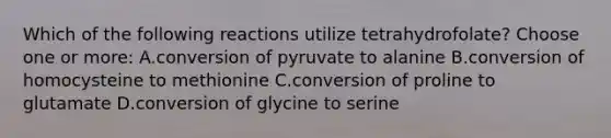 Which of the following reactions utilize tetrahydrofolate? Choose one or more: A.conversion of pyruvate to alanine B.conversion of homocysteine to methionine C.conversion of proline to glutamate D.conversion of glycine to serine