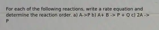 For each of the following reactions, write a rate equation and determine the reaction order. a) A->P b) A+ B -> P + Q c) 2A -> P