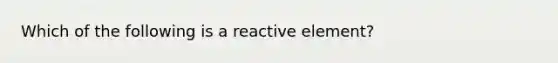 Which of the following is a reactive element?