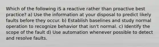 Which of the following iS a reactive rather than proactive best practice? a) Use the information at your disposal to predict likely faults before they occur. b) Establish baselines and study normal operation to recognize behavior that isn't normal. c) Identify the scope of the fault d) Use automation whenever possible to detect and resolve faults.