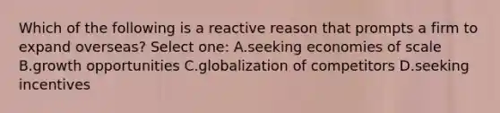 Which of the following is a reactive reason that prompts a firm to expand overseas? Select one: A.seeking economies of scale B.growth opportunities C.globalization of competitors D.seeking incentives