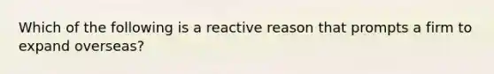 Which of the following is a reactive reason that prompts a firm to expand overseas?