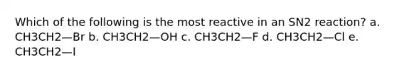 Which of the following is the most reactive in an SN2 reaction? a. CH3CH2—Br b. CH3CH2—OH c. CH3CH2—F d. CH3CH2—Cl e. CH3CH2—I