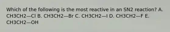 Which of the following is the most reactive in an SN2 reaction? A. CH3CH2—Cl B. CH3CH2—Br C. CH3CH2—I D. CH3CH2—F E. CH3CH2—OH