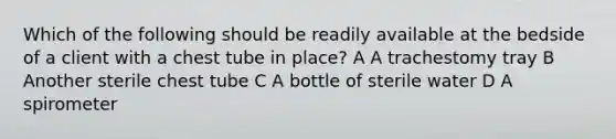 Which of the following should be readily available at the bedside of a client with a chest tube in place? A A trachestomy tray B Another sterile chest tube C A bottle of sterile water D A spirometer