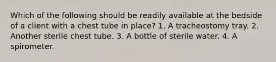 Which of the following should be readily available at the bedside of a client with a chest tube in place? 1. A tracheostomy tray. 2. Another sterile chest tube. 3. A bottle of sterile water. 4. A spirometer.