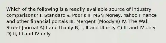 Which of the following is a readily available source of industry comparisons? I. Standard & Poor's II. MSN Money, Yahoo Finance and other financial portals III. Mergent (Moody's) IV. The Wall Street Journal A) I and II only B) I, II and III only C) III and IV only D) II, III and IV only