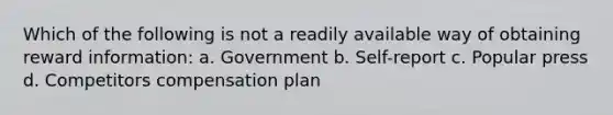 Which of the following is not a readily available way of obtaining reward information: a. Government b. Self-report c. Popular press d. Competitors compensation plan