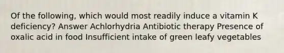 Of the following, which would most readily induce a vitamin K deficiency? Answer Achlorhydria Antibiotic therapy Presence of oxalic acid in food Insufficient intake of green leafy vegetables