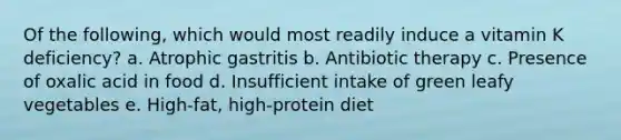 Of the following, which would most readily induce a vitamin K deficiency? a. Atrophic gastritis b. Antibiotic therapy c. Presence of oxalic acid in food d. Insufficient intake of green leafy vegetables e. High-fat, high-protein diet