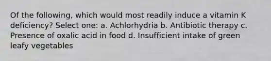 Of the following, which would most readily induce a vitamin K deficiency? Select one: a. Achlorhydria b. Antibiotic therapy c. Presence of oxalic acid in food d. Insufficient intake of green leafy vegetables