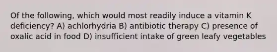 Of the following, which would most readily induce a vitamin K deficiency? A) achlorhydria B) antibiotic therapy C) presence of oxalic acid in food D) insufficient intake of green leafy vegetables