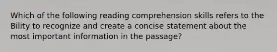 Which of the following reading comprehension skills refers to the Bility to recognize and create a concise statement about the most important information in the passage?