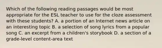 Which of the following reading passages would be most appropriate for the ESL teacher to use for the cloze assessment with these students? A. a portion of an Internet news article on an interesting topic B. a selection of song lyrics from a popular song C. an excerpt from a children's storybook D. a section of a grade-level content-area text