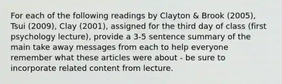 For each of the following readings by Clayton & Brook (2005), Tsui (2009), Clay (2001), assigned for the third day of class (first psychology lecture), provide a 3-5 sentence summary of the main take away messages from each to help everyone remember what these articles were about - be sure to incorporate related content from lecture.