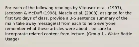 For each of the following readings by Vitousek et al. (1997), Jacobson & McDuff (1998), Mascia et al. (2003), assigned for the first two days of class, provide a 3-5 sentence summary of the main take away message(s) from each to help everyone remember what these articles were about - be sure to incorporate related content from lecture. (Group 1 - Water Bottle Usage)