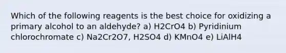 Which of the following reagents is the best choice for oxidizing a primary alcohol to an aldehyde? a) H2CrO4 b) Pyridinium chlorochromate c) Na2Cr2O7, H2SO4 d) KMnO4 e) LiAlH4