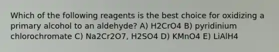 Which of the following reagents is the best choice for oxidizing a primary alcohol to an aldehyde? A) H2CrO4 B) pyridinium chlorochromate C) Na2Cr2O7, H2SO4 D) KMnO4 E) LiAlH4