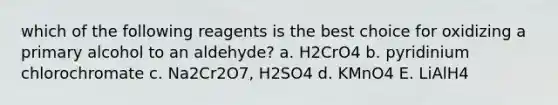 which of the following reagents is the best choice for oxidizing a primary alcohol to an aldehyde? a. H2CrO4 b. pyridinium chlorochromate c. Na2Cr2O7, H2SO4 d. KMnO4 E. LiAlH4