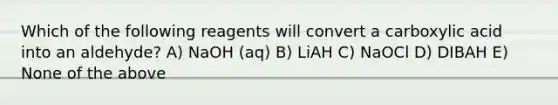 Which of the following reagents will convert a carboxylic acid into an aldehyde? A) NaOH (aq) B) LiAH C) NaOCl D) DIBAH E) None of the above