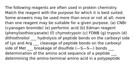 The following reagents are often used in protein chemistry. Match the reagent with the purpose for which it is best suited. Some answers may be used more than once or not at all; more than one reagent may be suitable for a given purpose. (a) CNBr (cyanogen bromide) (e) performic acid (b) Edman reagent (phenylisothiocyanate) (f) chymotrypsin (c) FDNB (g) trypsin (d) dithiothreitol ___ hydrolysis of peptide bonds on the carboxyl side of Lys and Arg ___ cleavage of peptide bonds on the carboxyl side of Met ___ breakage of disulfide (—S—S—) bonds ___ determination of the amino acid sequence of a peptide ___ determining the amino-terminal amino acid in a polypeptide