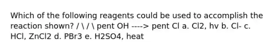 Which of the following reagents could be used to accomplish the reaction shown? /  /  pent OH ----> pent Cl a. Cl2, hv b. Cl- c. HCl, ZnCl2 d. PBr3 e. H2SO4, heat