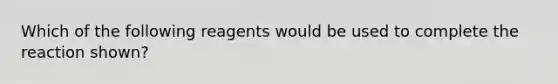 Which of the following reagents would be used to complete the reaction shown?