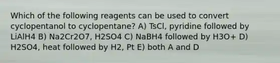 Which of the following reagents can be used to convert cyclopentanol to cyclopentane? A) TsCl, pyridine followed by LiAlH4 B) Na2Cr2O7, H2SO4 C) NaBH4 followed by H3O+ D) H2SO4, heat followed by H2, Pt E) both A and D