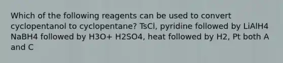 Which of the following reagents can be used to convert cyclopentanol to cyclopentane? TsCl, pyridine followed by LiAlH4 NaBH4 followed by H3O+ H2SO4, heat followed by H2, Pt both A and C