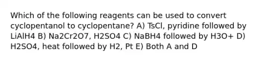 Which of the following reagents can be used to convert cyclopentanol to cyclopentane? A) TsCl, pyridine followed by LiAlH4 B) Na2Cr2O7, H2SO4 C) NaBH4 followed by H3O+ D) H2SO4, heat followed by H2, Pt E) Both A and D