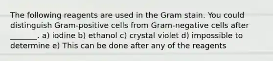 The following reagents are used in the Gram stain. You could distinguish Gram-positive cells from Gram-negative cells after _______. a) iodine b) ethanol c) crystal violet d) impossible to determine e) This can be done after any of the reagents