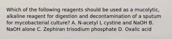 Which of the following reagents should be used as a mucolytic, alkaline reagent for digestion and decontamination of a sputum for mycobacterial culture? A. N-acetyl L cystine and NaOH B. NaOH alone C. Zephiran trisodium phosphate D. Oxalic acid