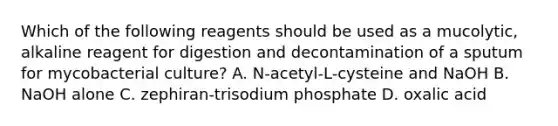 Which of the following reagents should be used as a mucolytic, alkaline reagent for digestion and decontamination of a sputum for mycobacterial culture? A. N-acetyl-L-cysteine and NaOH B. NaOH alone C. zephiran-trisodium phosphate D. oxalic acid