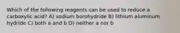 Which of the following reagents can be used to reduce a carboxylic acid? A) sodium borohydride B) lithium aluminum hydride C) both a and b D) neither a nor b