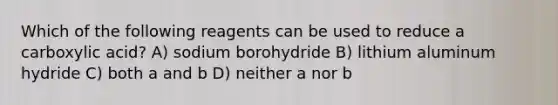 Which of the following reagents can be used to reduce a carboxylic acid? A) sodium borohydride B) lithium aluminum hydride C) both a and b D) neither a nor b