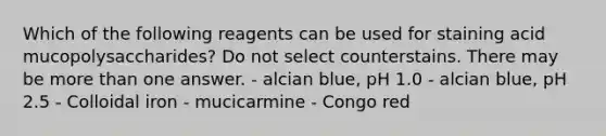 Which of the following reagents can be used for staining acid mucopolysaccharides? Do not select counterstains. There may be <a href='https://www.questionai.com/knowledge/keWHlEPx42-more-than' class='anchor-knowledge'>more than</a> one answer. - alcian blue, pH 1.0 - alcian blue, pH 2.5 - Colloidal iron - mucicarmine - Congo red