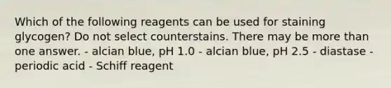 Which of the following reagents can be used for staining glycogen? Do not select counterstains. There may be <a href='https://www.questionai.com/knowledge/keWHlEPx42-more-than' class='anchor-knowledge'>more than</a> one answer. - alcian blue, pH 1.0 - alcian blue, pH 2.5 - diastase - periodic acid - Schiff reagent