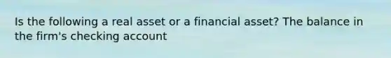 Is the following a real asset or a financial asset? The balance in the firm's checking account