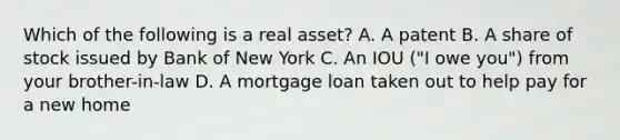 Which of the following is a real asset? A. A patent B. A share of stock issued by Bank of New York C. An IOU ("I owe you") from your brother-in-law D. A mortgage loan taken out to help pay for a new home