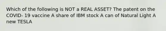 Which of the following is NOT a REAL ASSET? The patent on the COVID- 19 vaccine A share of IBM stock A can of Natural Light A new TESLA