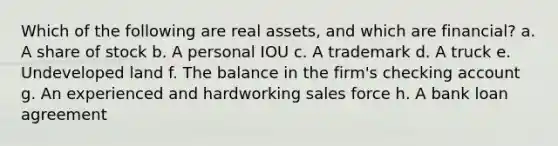 Which of the following are real assets, and which are financial? a. A share of stock b. A personal IOU c. A trademark d. A truck e. Undeveloped land f. The balance in the firm's checking account g. An experienced and hardworking sales force h. A bank loan agreement