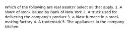 Which of the following are real assets? Select all that apply. 1. A share of stock issued by Bank of New York 2. A truck used for delivering the company's product 3. A blast furnace in a steel-making factory 4. A trademark 5. The appliances in the company kitchen